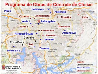 Aricanduva
Anhanguera
Zavuvus
Programa de Obras de Controle de Cheias
Verde I
Paciência
Tremembé
Morro do S
Perus
Ponte Baixa
Cordeiro
Ipiranga
Paraguai/Éguas
Anhangabaú
RapaduraVerde II
Tiquatira ItaimCurtume
Mirassol
IV Centenário
Poli
Legenda:
Obra em Andamento
Obra a Contratar
Obra em avaliação
 