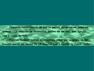 Tomamos conhecimento de que os peixes designam-se ovíparos,  animais cujo embrião se desenvolve dentro de um ovo, sem ligação  com o corpo da mãe. Fizemos também outras descobertas como, por exemplo: o ser  humano morre em menos de 15 minutos com o ferrão do Peixe- Leão.  