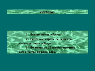 Certezas 1- Existem peixes ovíparos. 2- Existe uma espécie de peixes que  chama-se: peixe palhaço. 3- Em menos de 15 minutos morremos  com o ferrão do peixe-Leão. 