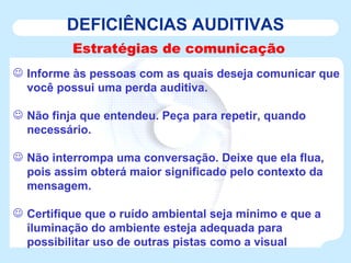 DEFICIÊNCIAS AUDITIVAS Estratégias de comunicação Informe às pessoas com as quais deseja comunicar que você possui uma perda auditiva.  Não finja que entendeu. Peça para repetir, quando necessário.  Não interrompa uma conversação. Deixe que ela flua, pois assim obterá maior significado pelo contexto da mensagem. Certifique que o ruído ambiental seja mínimo e que a iluminação do ambiente esteja adequada para possibilitar uso de outras pistas como a visual  