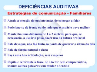 DEFICIÊNCIAS AUDITIVAS Estratégias de comunicação - Familiares Atraia a atenção do ouvinte antes de começar a falar Posicione-se de frente ou do lado que o usuário ouve melhor Mantenha uma distância de 1 a 2 metros, para que, se necessário, o usuário possa fazer uso da leitura orofacial Fale devagar, não tão lento ao ponto de quebrar o ritmo da fala Fale de forma natural e clara Faça uma boa articulação, sem exageros Repita e reformule a frase, se não for bem compreendido, usando outras palavras sem mudar o sentido   