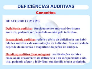 DEFICIÊNCIAS AUDITIVAS Conceitos DE ACORDO COM OMS Deficiência auditiva :   funcionamento anormal do sistema auditivo, podendo ser percebida ou não pelo indivíduo. Incapacidade auditiva :  reflete o efeito da deficiência nas habi-lidades auditiva e de comunicação do indivíduo. Sua severidade depende da natureza e magnitude da perda de audição. Handicap auditivo (desvantagem) :  manifestações sociais e emocionais decorrentes da deficiência e da incapacidade audi-tiva, podendo afetar o indivíduo, sua família e/ou a sociedade. 