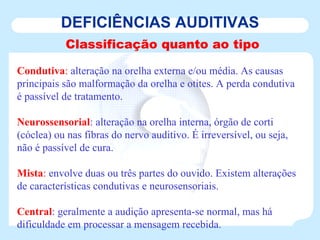 DEFICIÊNCIAS AUDITIVAS Classificação quanto ao tipo Condutiva :  alteração na orelha externa e/ou média. As causas principais são malformação da orelha e otites. A perda condutiva é passível de tratamento. Neurossensorial : alteração na orelha interna, órgão de corti (cóclea) ou nas fibras do nervo auditivo. É irreversível, ou seja, não é passível de cura. Mista :  envolve duas ou três partes do ouvido. Existem alterações de características condutivas e neurosensoriais. Central : geralmente a audição apresenta-se normal, mas há dificuldade em processar a mensagem recebida. 