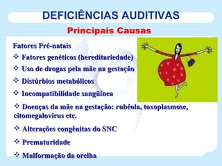 DEFICIÊNCIAS AUDITIVAS Principais Causas Fatores Pré-natais Fatores genéticos (hereditariedade) Uso de drogas pela mãe na gestação Distúrbios metabólicos Incompatibilidade sangüínea Doenças da mãe na gestação: rubéola, toxoplasmose, citomegalovírus etc. Alterações congênitas do SNC Prematuridade Malformação da orelha 