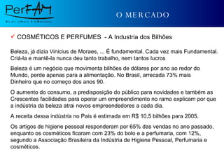 O MERCADO COSMÉTICOS E PERFUMES  - A Industria dos Bilhões   Beleza, já dizia Vinicius de Moraes, ... É fundamental. Cada vez mais Fundamental. Criá-la e mantê-la nunca deu tanto trabalho, nem tantos lucros Beleza é um negócio que movimenta bilhões de dólares por ano ao redor do  Mundo, perde apenas para a alimentação. No Brasil, arrecada 73% mais  Dinheiro que no começo dos anos 90. O aumento do consumo, a predisposição do público para novidades e também as  Crescentes facilidades para operar um empreendimento no ramo explicam por que a indústria da beleza atrai novos empreendedores a cada dia. A receita dessa indústria no Pais é estimada em R$ 10,5 bilhões para 2005. Os artigos de higiene pessoal responderam por 65% das vendas no ano passado, enquanto os cosméticos ficaram com 23% do bolo e a perfumaria, com 12%, segundo a Associação Brasileira da Indústria de Higiene Pessoal, Perfumaria e cosméticos. 