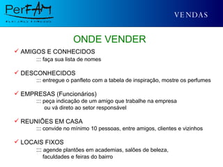 VENDAS ONDE VENDER AMIGOS E CONHECIDOS ::: faça sua lista de nomes DESCONHECIDOS ::: entregue o panfleto com a tabela de inspiração, mostre os perfumes EMPRESAS (Funcionários) ::: peça indicação de um amigo que trabalhe na empresa   ou vá direto ao setor responsável REUNIÕES EM CASA ::: convide no mínimo 10 pessoas, entre amigos, clientes e vizinhos LOCAIS FIXOS :::  agende plantões em academias, salões de beleza,   faculdades e feiras do bairro 