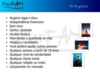 O Negócio Negócio legal e ético Independência financeira Sem risco Ganho  ilimitado Horário flexível Mais tempo e qualidade de vida Vitalício e hereditário Você poderá ajudar outras pessoas Qualquer pessoa a partir de 18 anos Qualquer nível de escolaridade Qualquer classe social Qualquer religião ou credo Lançamento no mercado 