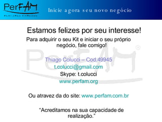 Inicie agora seu novo negócio Para adquirir o seu Kit e iniciar o seu próprio negócio, fale comigo! Thiago Colucci – Cod.49945 [email_address] Skype: t.colucci www.perfam.org Ou atravez da do site:  www.perfam.com.br “ Acreditamos na sua capacidade de realização.” Estamos felizes por seu interesse! 