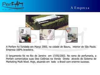 A Empresa A Perfam foi fundada em Março 2002, na cidade de Bauru,  interior de São Paulo. Empresa 100% brasileira. O lançamento foi no Rio de Janeiro  em 17/05/2002. No ramo de perfumaria, a Perfam comercializa suas Deo Colônias na Venda  Direta  através do Sistema de Marketing Multi Nível. Hoje, atuando em  todo  o Brasil com enorme sucesso. 