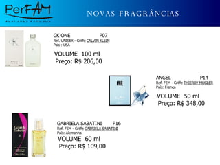 NOVAS FRAGRÂNCIAS CK ONE  P07 Ref. UNISEX - Griffe  CALVIN KLEIN País : USA     VOLUME  100 ml  Preço: R$ 206,00 ANGEL  P14 Ref. FEM - Griffe  THIERRY MUGLER País: França       VOLUME  50 ml  Preço: R$ 348,00 GABRIELA SABATINI  P16 Ref. FEM - Griffe  GABRIELA SABATINI País: Alemanha       VOLUME  60 ml  Preço: R$ 109,00 
