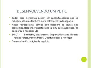 DESENVOLVENDO UM PETIC Todos esse elementos devem ser contextualizados não só futuramente, mas também numa retrospectiva do negócio.  Nessa retrospectiva, tem-se que descobrir as causas dos problemas. Responder questões do tipo: O que causou isso? O que parou o negócio? Etc SWOT -  S trengths, Weaknesses, Opportunities and Threats – Pontos Fortes, Pontos fracos, Oportunidades e Ameaças Desenvolver Estratégias de negócio 