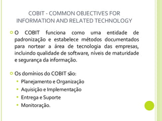 COBIT - COMMON OBJECTIVES FOR INFORMATION AND RELATED TECHNOLOGY O COBIT funciona como uma entidade de padronização e estabelece métodos documentados para nortear a área de tecnologia das empresas, incluindo qualidade de software, níveis de maturidade e segurança da informação. Os domínios do COBIT são: Planejamento e Organização Aquisição e Implementação Entrega e Suporte Monitoração. 