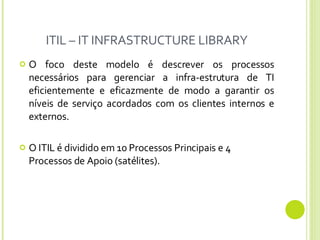ITIL – IT INFRASTRUCTURE LIBRARY O foco deste modelo é descrever os processos necessários para gerenciar a infra-estrutura de TI eficientemente e eficazmente de modo a garantir os níveis de serviço acordados com os clientes internos e externos. O ITIL é dividido em 10 Processos Principais e 4 Processos de Apoio (satélites).  