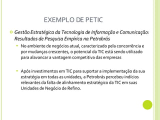 EXEMPLO DE PETIC Gestão Estratégica da Tecnologia de Informação e Comunicação: Resultados de Pesquisa Empírica na Petrobrás No ambiente de negócios atual, caracterizado pela concorrência e por mudanças crescentes, o potencial da TIC está sendo utilizado para alavancar a vantagem competitiva das empresas  Após investimentos em TIC para suportar a implementação da sua estratégia em todas as unidades, a Petrobrás percebeu indícios relevantes da falta de alinhamento estratégico da TIC em suas Unidades de Negócio de Refino. 