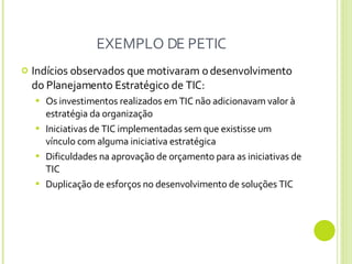 EXEMPLO DE PETIC Indícios observados que motivaram o desenvolvimento do Planejamento Estratégico de TIC: Os investimentos realizados em TIC não adicionavam valor à estratégia da organização Iniciativas de TIC implementadas sem que existisse um vínculo com alguma iniciativa estratégica Dificuldades na aprovação de orçamento para as iniciativas de TIC  Duplicação de esforços no desenvolvimento de soluções TIC 