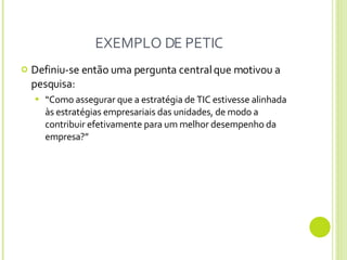 EXEMPLO DE PETIC Definiu-se então uma pergunta central que motivou a pesquisa:  “ Como assegurar que a estratégia de TIC estivesse alinhada às estratégias empresariais das unidades, de modo a contribuir efetivamente para um melhor desempenho da empresa ? ” 
