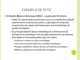 EXEMPLO DE PETIC O Modelo  B alance  S core c ard (BSC) – usado pela Petrobrás O BSC foi apresentado inicialmente como um modelo de avaliação e performance empresarial, porém, a aplicação em empresas proporcionou seu desenvolvimento para uma metodologia de gestão estratégica. Os principal objetivo dessa metodologia é o alinhamento do planejamento estratégico com as ações operacionais da empresa. Este objetivo é alcançado pelas seguintes ações:  Esclarecer e traduzir a visão e a estratégia Comunicar e associar objetivos e medidas estratégicos Planejar, estabelecer metas e alinhar as iniciativas estratégicas Melhorar o  feedback  e o aprendizado estratégico 