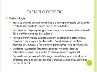 EXEMPLO DE PETIC Metodologia Trata-se de uma pesquisa empírica e o principal método utilizado foi o estudo dos múltiplos casos da TIC nas unidades. Participaram da pesquisa 35 executivos, em sua maioria Gerentes de TIC e de Planejamento Estratégico Principal instrumento da pesquisa: um questionário estruturado, composto por 47 questões fechadas. Conduziram-se também algumas entrevistas, a fim de obter percepções mais aprofundadas Os dados levantados foram tratados por meio de técnicas estatísticas descritivas simples (Distribuição de Freqüência)  Foi verificado, através de diferenças de médias, se existia alguma diferença entre as percepções dos Gerentes da Organização e dos Gerentes de TIC  
