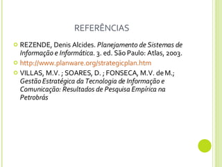 REFERÊNCIAS REZENDE, Denis Alcides.  Planejamento de Sistemas de Informação e Informática .  3. ed. São Paulo: Atlas, 2003. http://www.planware.org/strategicplan.htm VILLAS, M.V. ; SOARES, D. ; FONSECA, M.V. de M.;  Gestão Estratégica da Tecnologia de Informação e Comunicação: Resultados de Pesquisa Empírica na Petrobrás  