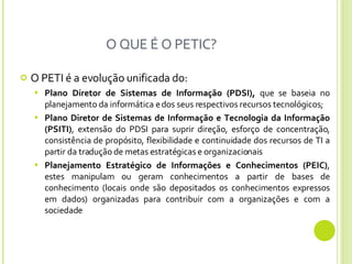O QUE É O PETIC? O PETI é a evolução unificada do: Plano Diretor de Sistemas de Informação (PDSI),  que se baseia no planejamento da informática e dos seus respectivos recursos tecnológicos; Plano Diretor de Sistemas de Informação e Tecnologia da Informação (PSITI) , extensão do PDSI para suprir direção, esforço de concentração, consistência de propósito, flexibilidade e continuidade dos recursos de TI a partir da tradução de metas estratégicas e organizacionais Planejamento Estratégico de Informações e Conhecimentos (PEIC) , estes manipulam ou geram conhecimentos a partir de bases de conhecimento (locais onde são depositados os conhecimentos expressos em dados) organizadas para contribuir com a organizações e com a sociedade 
