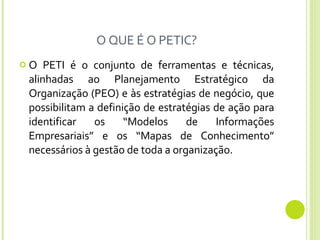 O QUE É O PETIC? O PETI é o conjunto de ferramentas e técnicas, alinhadas ao Planejamento Estratégico da Organização (PEO) e às estratégias de negócio, que possibilitam a definição de estratégias de ação para identificar os “Modelos de Informações Empresariais” e os “Mapas de Conhecimento” necessários à gestão de toda a organização.  
