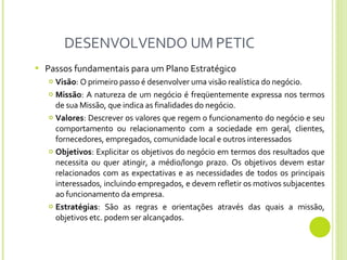 DESENVOLVENDO UM PETIC Passos fundamentais para um Plano Estratégico Visão : O primeiro passo é desenvolver uma visão realística do negócio.  Missão : A natureza de um negócio é freqüentemente expressa nos termos de sua Missão, que indica as finalidades do negócio. Valores : Descrever os valores que regem o funcionamento do negócio e seu comportamento ou relacionamento com a sociedade em geral, clientes, fornecedores, empregados, comunidade local e outros interessados Objetivos : Explicitar os objetivos do negócio em termos dos resultados que necessita ou quer atingir, a médio/longo prazo. Os objetivos devem estar relacionados com as expectativas e as necessidades de todos os principais interessados,   incluindo empregados,   e devem refletir os motivos subjacentes ao funcionamento da empresa.   Estratégias : São as regras e orientações através das quais a missão, objetivos etc. podem ser alcançados.  