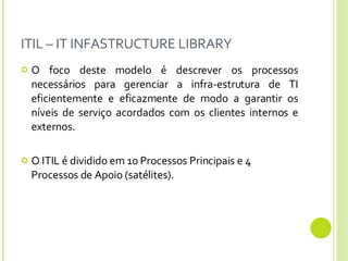 ITIL – IT INFASTRUCTURE LIBRARY O foco deste modelo é descrever os processos necessários para gerenciar a infra-estrutura de TI eficientemente e eficazmente de modo a garantir os níveis de serviço acordados com os clientes internos e externos. O ITIL é dividido em 10 Processos Principais e 4 Processos de Apoio (satélites).  
