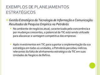 EXEMPLOS DE PLANEJAMENTOS ESTRATÉGICOS Gestão Estratégica da Tecnologia de Informação e Comunicação: Resultados de Pesquisa Empírica na Petrobrás No ambiente de negócios atual, caracterizado pela concorrência e por mudanças crescentes, o potencial da TIC está sendo utilizado para alavancar a vantagem competitiva das empresas  Após investimentos em TIC para suportar a implementação da sua estratégia em todas as unidades, a Petrobrás percebeu indícios relevantes da falta de alinhamento estratégico da TIC em suas Unidades de Negócio de Refino. 