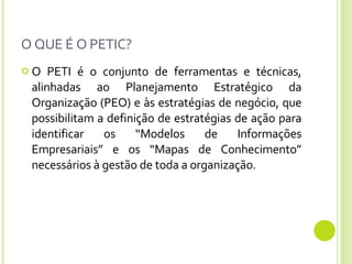 O QUE É O PETIC? O PETI é o conjunto de ferramentas e técnicas, alinhadas ao Planejamento Estratégico da Organização (PEO) e às estratégias de negócio, que possibilitam a definição de estratégias de ação para identificar os “Modelos de Informações Empresariais” e os “Mapas de Conhecimento” necessários à gestão de toda a organização.  