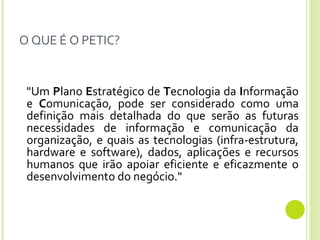 O QUE É O PETIC? "Um  P lano  E stratégico de  T ecnologia da  I nformação e  C omunicação, pode ser considerado como uma definição mais detalhada do que serão as futuras necessidades de informação e comunicação da organização, e quais as tecnologias (infra-estrutura, hardware e software), dados, aplicações e recursos humanos que irão apoiar eficiente e eficazmente o desenvolvimento do negócio."  