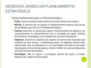 DESENVOLVENDO UM PLANEJAMENTO ESTRATÉGICO Passos fundamentais para um Plano Estratégico Visão : O primeiro passo é desenvolver uma visão realística do negócio.  Missão : A natureza de um negócio é freqüentemente expressa nos termos de sua Missão, que indica as finalidades do negócio. Valores : Descrever os valores que regem o funcionamento do negócio e seu comportamento ou relacionamento com a sociedade em geral, clientes, fornecedores, empregados, comunidade local e outros interessados Objetivos : Explicitar os objetivos do negócio em termos dos resultados que necessita ou quer atingir, a médio/longo prazo. Os objetivos devem estar relacionados com as expectativas e as necessidades de todos os principais interessados,   incluindo empregados,   e devem refletir os motivos subjacentes ao funcionamento da empresa.   Estratégias : São as regras e orientações através das quais a missão, objetivos etc. podem ser alcançados.  