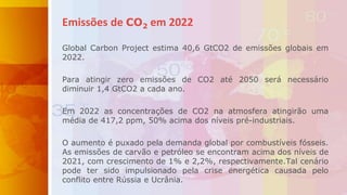 Global Carbon Project estima 40,6 GtCO2 de emissões globais em
2022.
Para atingir zero emissões de CO2 até 2050 será necessário
diminuir 1,4 GtCO2 a cada ano.
Em 2022 as concentrações de CO2 na atmosfera atingirão uma
média de 417,2 ppm, 50% acima dos níveis pré-industriais.
O aumento é puxado pela demanda global por combustíveis fósseis.
As emissões de carvão e petróleo se encontram acima dos níveis de
2021, com crescimento de 1% e 2,2%, respectivamente.Tal cenário
pode ter sido impulsionado pela crise energética causada pelo
conflito entre Rússia e Ucrânia.
Emissões de CO2 em 2022
 