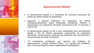 Aquecimento Global
● O aquecimento global é o resultado do acúmulo excessivo de
gases de efeito estufa na atmosfera.
● Segundo o Quarto Relatório de Avaliação do Painel
Intergovernamental sobre Mudanças Climáticas (2007), a
temperatura na superfície terrestre aumentou 0,18 ° C durante o
século XX.
● O aquecimento global se dá a uma velocidade sem precedentes
desde o fim da última glaciação, ameaçando as condições
climáticas relativamente estáveis do Holoceno que permitiram o
florescimento de toda civilização.
● “O verdadeiro problema, em termos de impacto do
aquecimento”, afirma Michael Mann, “é a rapidez da mudança,
pois é ela que desafia nossa capacidade de adaptação”.
 