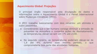 O principal órgão responsável pela divulgação de dados e
informações sobre o Aquecimento Global é o Painel Internacional
sobre Mudanças Climáticas (IPCC).
O IPCC trabalha basicamente com dois cenários: um otimista e
outro pessimista.
● Considerando que o ser humano consiga diminuir a emissão de
poluentes na atmosfera e contenha ações de desmatamento,
as temperaturas elevar-se-iam em 1ºC até 2100.
● No segundo cenário, as temperaturas poderiam elevar-se de
1,8 até 4ºC durante esse mesmo período, o que
comprometeria boa parte das atividades humanas.
Aquecimento Global: Projeções
 