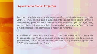 Aquecimento Global: Projeções
Em um relatório de grande repercussão, publicado em março de
2014, o IPCC afirma que o aquecimento global seria muito grave e
irreversível, provocando a elevação dos oceanos, perdas agrícolas,
entre outras inúmeras catástrofes geradas pelas alterações no clima
e na disposição dos elementos e recursos naturais.
A análise apresentada na COP27 (27ª Conferência do Clima da
Organização das Nações Unidas) alerta que se os níveis de emissões
persistirem, há 50% de chance de que o aquecimento global de
1,5ºC seja superado em 9 anos.
 