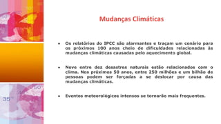 ● Os relatórios do IPCC são alarmantes e traçam um cenário para
os próximos 100 anos cheio de dificuldades relacionadas às
mudanças climáticas causadas pelo aquecimento global.
● Nove entre dez desastres naturais estão relacionados com o
clima. Nos próximos 50 anos, entre 250 milhões e um bilhão de
pessoas podem ser forçadas a se deslocar por causa das
mudanças climáticas.
● Eventos meteorológicos intensos se tornarão mais frequentes.
Mudanças Climáticas
 