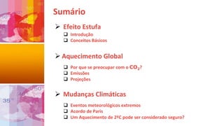 Sumário
 Efeito Estufa
 Introdução
 Conceitos Básicos
 Aquecimento Global
 Por que se preocupar com o CO2?
 Emissões
 Projeções
 Mudanças Climáticas
 Eventos meteorológicos extremos
 Acordo de Paris
 Um Aquecimento de 2ºC pode ser considerado seguro?
 