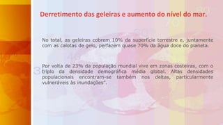 No total, as geleiras cobrem 10% da superfície terrestre e, juntamente
com as calotas de gelo, perfazem quase 70% da água doce do planeta.
Por volta de 23% da população mundial vive em zonas costeiras, com o
triplo da densidade demográfica média global. Altas densidades
populacionais encontram-se também nos deltas, particularmente
vulneráveis às inundações”.
Derretimento das geleiras e aumento do nível do mar.
 