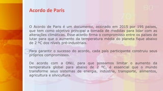 Acordo de Paris
O Acordo de Paris é um documento, assinado em 2015 por 195 países,
que tem como objetivo principal a tomada de medidas para lidar com as
alterações climáticas. Esse acordo firma o compromisso entre os países de
lutar para que o aumento da temperatura média do planeta fique abaixo
de 2 ºC dos níveis pré-industriais.
Para garantir o sucesso do acordo, cada país participante construiu seus
próprios compromissos.
De acordo com a ONU, para que possamos limitar o aumento da
temperatura global para abaixo de 2 ºC, é essencial que o mundo
transforme seus sistemas de energia, indústria, transporte, alimentos,
agricultura e silvicultura.
 