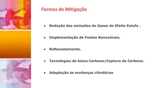 Formas de Mitigação
● Redução das emissões de Gases do Efeito Estufa .
● Implementação de Fontes Renováveis.
● Reflorestamento.
● Tecnologias de baixo Carbono/Captura de Carbono.
● Adaptação às mudanças climáticas
 