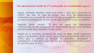 Um aquecimento médio de 2°C ainda pode ser considerado seguro ?
Alguns cientistas debatem sobre esse limite , visto que o aumento de
0,85°C nos dias de hoje já causou uma série de desequilíbrios
ambientais, um aumento de apenas 1°C nas temperaturas médias globais
aumenta a probabilidade de eventos de calor extremo e sem precedentes.
Segundo James Hansen: “O alvo em pauta nas negociações
internacionais de não ultrapassar um aquecimento de 2°C é na realidade
uma prescrição para desastre a longo prazo”.
Mesmo se as emissões antrópicas de gases de efeito estufa cessassem
agora, a temperatura ainda assim aumentaria provavelmente mais outro
0,8°C, pois o carbono já liberado na atmosfera continuaria a
superaquecer a atmosfera. Isso significa que já percorremos três quartos
do caminho para os 2°C.
 