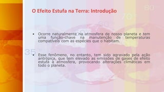 O Efeito Estufa na Terra: Introdução
• Ocorre naturalmente na atmosfera de nosso planeta e tem
uma função-chave na manutenção de temperaturas
compatíveis com as espécies que o habitam.
• Esse fenômeno, no entanto, tem sido agravado pela ação
antrópica, que tem elevado as emissões de gases de efeito
estufa à atmosfera, provocando alterações climáticas em
todo o planeta.
 