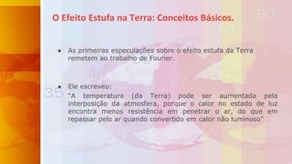 ● As primeiras especulações sobre o efeito estufa da Terra
remetem ao trabalho de Fourier.
● Ele escreveu:
“A temperatura (da Terra) pode ser aumentada pela
interposição da atmosfera, porque o calor no estado de luz
encontra menos resistência em penetrar o ar, do que em
repassar pelo ar quando convertido em calor não luminoso”
O Efeito Estufa na Terra: Conceitos Básicos.
 