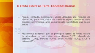 ● Foram, contudo, necessárias várias décadas, até meados do
século XX, para que dados de medidas espectroscópicas mais
precisas permitissem uma compreensão satisfatória dos gases
estufa.
● Atualmente sabemos que os principais gases de efeito estufa
da atmosfera terrestre são: vapor d’água (H2O), dióxido de
carbono (CO2), metano (CH4), óxido nitroso (N2O), CFCs e
ozônio (O3).
O Efeito Estufa na Terra: Conceitos Básicos
 