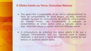 ● Tais gases têm a propriedade de ser ativos radioativamente na
faixa de comprimentos de onda longos, ou seja, absorvem
radiação na faixa do comprimento de onda do infravermelho.
Ao mesmo tempo, são transparentes à radiação de
comprimentos de ondas curtos como a radiação visível, ou
seja, absorvem pouca ou quase nenhuma radiação visível.
● A consequência da presença dos gases estufa é de que a
radiação infravermelha tem seu caminho para o espaço
obstruído, o que torna a baixa atmosfera mais quente do que
estaria na ausência desses gases.
O Efeito Estufa na Terra: Conceitos Básicos
 