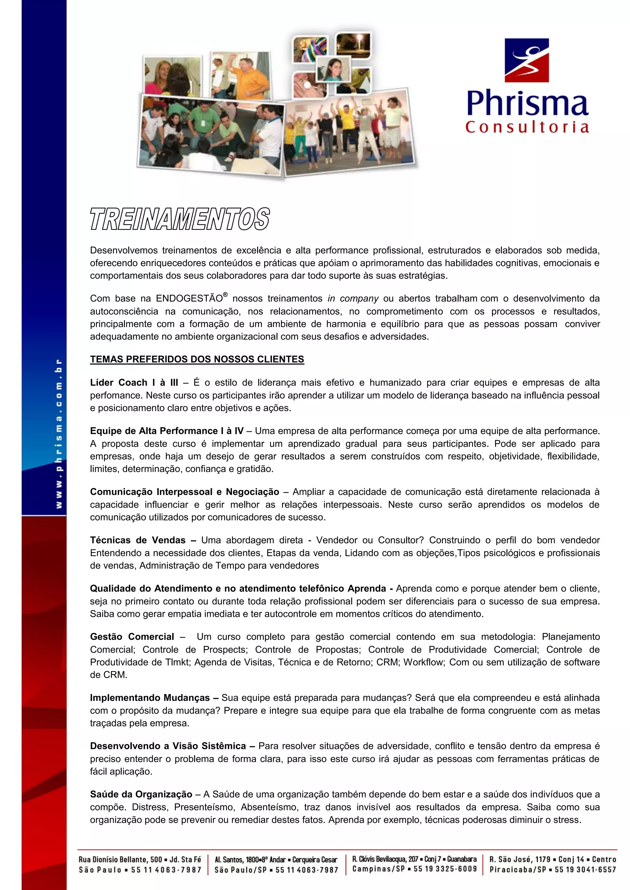 Desenvolvemos treinamentos de excelência e alta performance profissional, estruturados e elaborados sob medida,
oferecendo enriquecedores conteúdos e práticas que apóiam o aprimoramento das habilidades cognitivas, emocionais e
comportamentais dos seus colaboradores para dar todo suporte às suas estratégias.
                              ®
Com base na ENDOGESTÃO nossos treinamentos in company ou abertos trabalham com o desenvolvimento da
autoconsciência na comunicação, nos relacionamentos, no comprometimento com os processos e resultados,
principalmente com a formação de um ambiente de harmonia e equilíbrio para que as pessoas possam conviver
adequadamente no ambiente organizacional com seus desafios e adversidades.

TEMAS PREFERIDOS DOS NOSSOS CLIENTES

Líder Coach I à III – É o estilo de liderança mais efetivo e humanizado para criar equipes e empresas de alta
perfomance. Neste curso os participantes irão aprender a utilizar um modelo de liderança baseado na influência pessoal
e posicionamento claro entre objetivos e ações.

Equipe de Alta Performance I à IV – Uma empresa de alta performance começa por uma equipe de alta performance.
A proposta deste curso é implementar um aprendizado gradual para seus participantes. Pode ser aplicado para
empresas, onde haja um desejo de gerar resultados a serem construídos com respeito, objetividade, flexibilidade,
limites, determinação, confiança e gratidão.

Comunicação Interpessoal e Negociação – Ampliar a capacidade de comunicação está diretamente relacionada à
capacidade influenciar e gerir melhor as relações interpessoais. Neste curso serão aprendidos os modelos de
comunicação utilizados por comunicadores de sucesso.

Técnicas de Vendas – Uma abordagem direta - Vendedor ou Consultor? Construindo o perfil do bom vendedor
Entendendo a necessidade dos clientes, Etapas da venda, Lidando com as objeções,Tipos psicológicos e profissionais
de vendas, Administração de Tempo para vendedores

Qualidade do Atendimento e no atendimento telefônico Aprenda - Aprenda como e porque atender bem o cliente,
seja no primeiro contato ou durante toda relação profissional podem ser diferenciais para o sucesso de sua empresa.
Saiba como gerar empatia imediata e ter autocontrole em momentos críticos do atendimento.

Gestão Comercial – Um curso completo para gestão comercial contendo em sua metodologia: Planejamento
Comercial; Controle de Prospects; Controle de Propostas; Controle de Produtividade Comercial; Controle de
Produtividade de Tlmkt; Agenda de Visitas, Técnica e de Retorno; CRM; Workflow; Com ou sem utilização de software
de CRM.

Implementando Mudanças – Sua equipe está preparada para mudanças? Será que ela compreendeu e está alinhada
com o propósito da mudança? Prepare e integre sua equipe para que ela trabalhe de forma congruente com as metas
traçadas pela empresa.

Desenvolvendo a Visão Sistêmica – Para resolver situações de adversidade, conflito e tensão dentro da empresa é
preciso entender o problema de forma clara, para isso este curso irá ajudar as pessoas com ferramentas práticas de
fácil aplicação.

Saúde da Organização – A Saúde de uma organização também depende do bem estar e a saúde dos indivíduos que a
compõe. Distress, Presenteísmo, Absenteísmo, traz danos invisível aos resultados da empresa. Saiba como sua
organização pode se prevenir ou remediar destes fatos. Aprenda por exemplo, técnicas poderosas diminuir o stress.
 