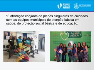 •Elaboração conjunta de planos singulares de cuidados
com as equipes municipais de atenção básica em
saúde, de proteção social básica e de educação.
 