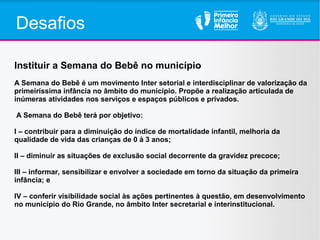 Desafios
Instituir a Semana do Bebê no município
A Semana do Bebê é um movimento Inter setorial e interdisciplinar de valorização da
primeiríssima infância no âmbito do município. Propõe a realização articulada de
inúmeras atividades nos serviços e espaços públicos e privados.
A Semana do Bebê terá por objetivo:
I – contribuir para a diminuição do índice de mortalidade infantil, melhoria da
qualidade de vida das crianças de 0 à 3 anos;
II – diminuir as situações de exclusão social decorrente da gravidez precoce;
III – informar, sensibilizar e envolver a sociedade em torno da situação da primeira
infância; e
IV – conferir visibilidade social às ações pertinentes à questão, em desenvolvimento
no município do Rio Grande, no âmbito Inter secretarial e interinstitucional.
 