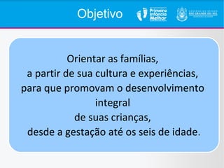 Objetivo
Orientar as famílias,
a partir de sua cultura e experiências,
para que promovam o desenvolvimento
integral
de suas crianças,
desde a gestação até os seis de idade.
 