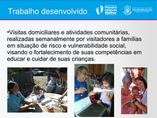 Trabalho desenvolvido
•Visitas domiciliares e atividades comunitárias,
realizadas semanalmente por visitadores a famílias
em situação de risco e vulnerabilidade social,
visando o fortalecimento de suas competências em
educar e cuidar de suas crianças;
 